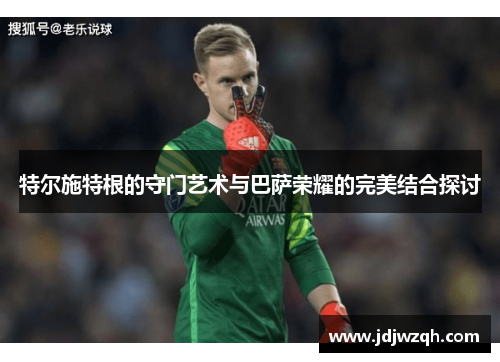 特尔施特根的守门艺术与巴萨荣耀的完美结合探讨